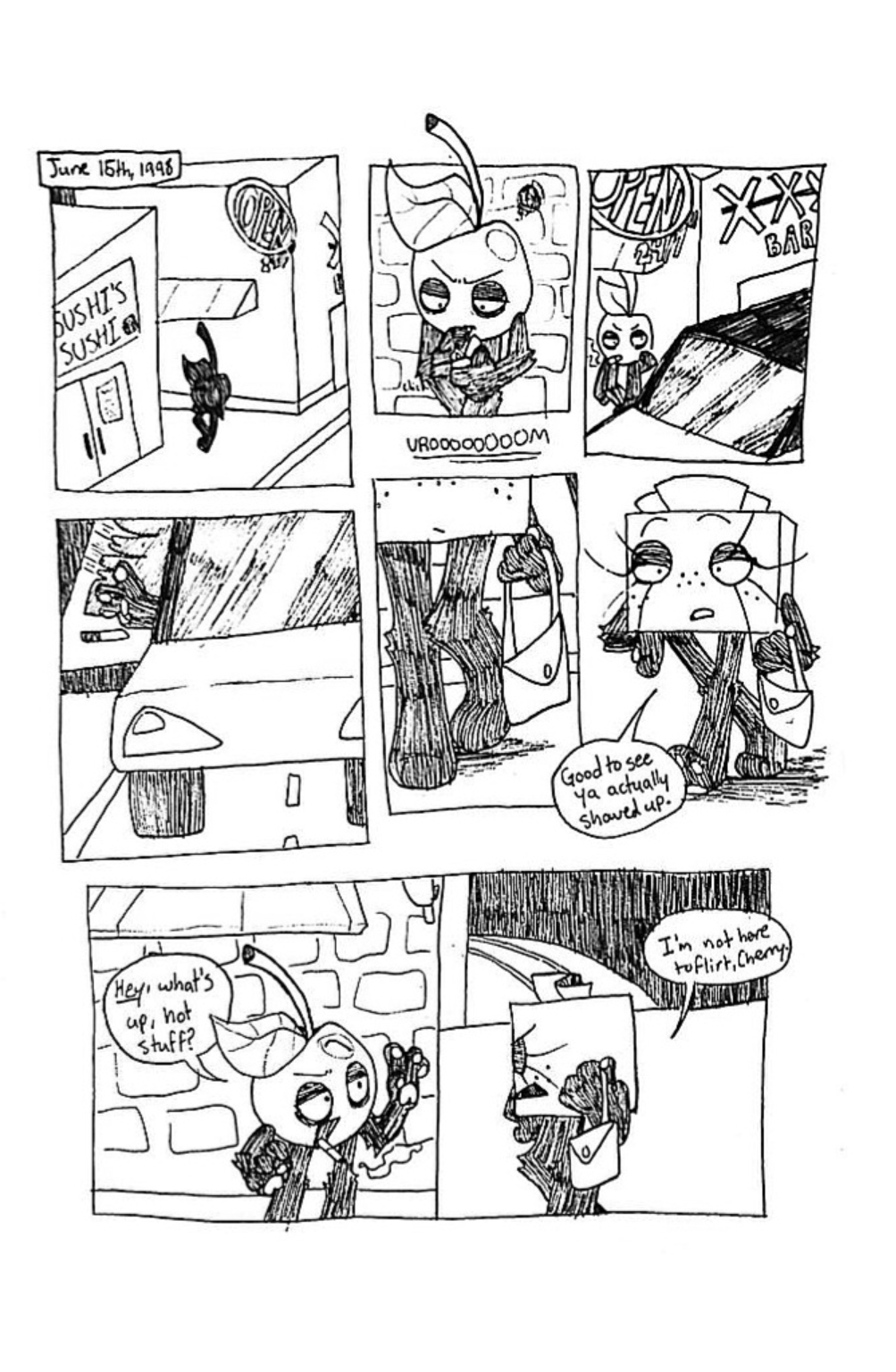 June 15th, 1998. Panel one, Cherry stands in a dark alleyway. Panel two, the camera zooms in closer to show Cherry is lighting a cigarette. Panel three, a car drives up to the alleyway and Cherry turns to look at it. Panel four, an unseen character opens the car door. Panel five, the second character exits the car, most of her face is obscured and she is holding a purse. Panel six, we now see that the second character is Tissue Box, she approaches Cherry and says, 'Glad to see ya actually showed up.' Panel seven, Cherry greets Tissue Box by saying, 'Hey, what's up, hot stuff?' Tissue Box, appearing irritated, replies, 'I'm not here to flirt, Cherry.'