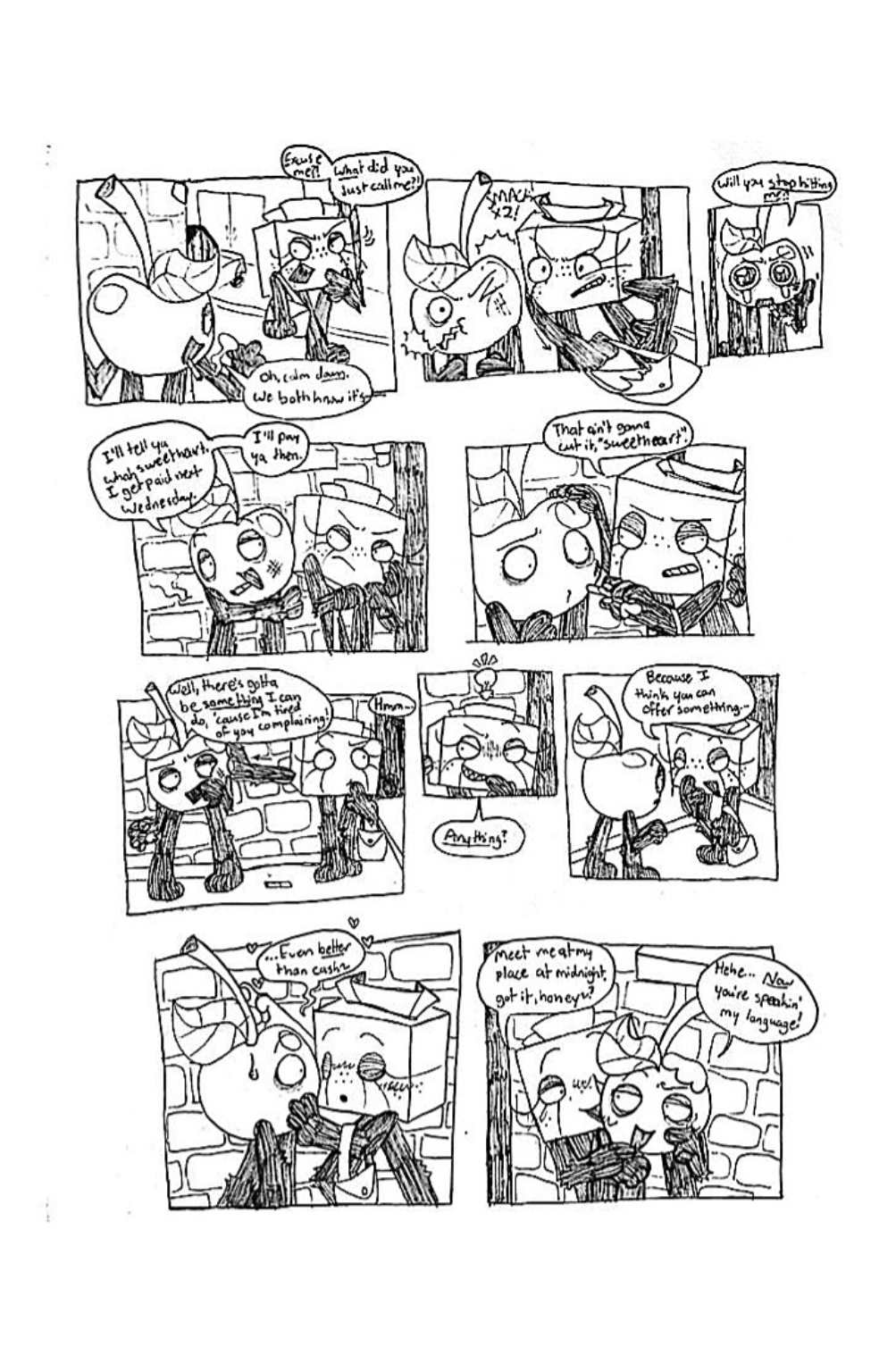 Panel one, Tissue Box turns back towards Cherry and screams, 'Excuse me?! What did you just call me?!' Cherry replies, 'Oh, calm down, we both know it's-' His dialogue is cut off. Panel two, Tissue Box swings her purse and whacks Cherry in the face. Panel three, Cherry, wide-eyed and crying, says 'Will you stop hitting me?!' Panel four, Cherry pulls Tissue Box closer and says, 'I'll tell ya what, sweetheart. I get paid next Wednesday. I'll pay ya then.' Panel five, Tissue Box pulls the cigarette out of Cherry's mouth and says, 'That ain't gonna cut it, sweetheart'. Panel six, Tissue Box pushes Cherry away from her and thinks about something. Cherry, annoyed, says, 'Well, there's gotta be something I can do, cause I'm tired of you complaining!' Panel seven, Tissue Box gets a cheeky grin and asks, 'Anything?' Panel eight, Tissue Box slyly approaches Cherry and says, 'Because I think you can offer something...' Panel nine, she continues, '...Even better than cash.' She leans against Cherry and seductively plays with his stem. Panel ten, she slinks behind Cherry, who now appears enticed by the idea, and says, 'Meet me at my place at midnight, got it, honey?' Cherry replies, 'Hehe... now you're speakin' my language!'