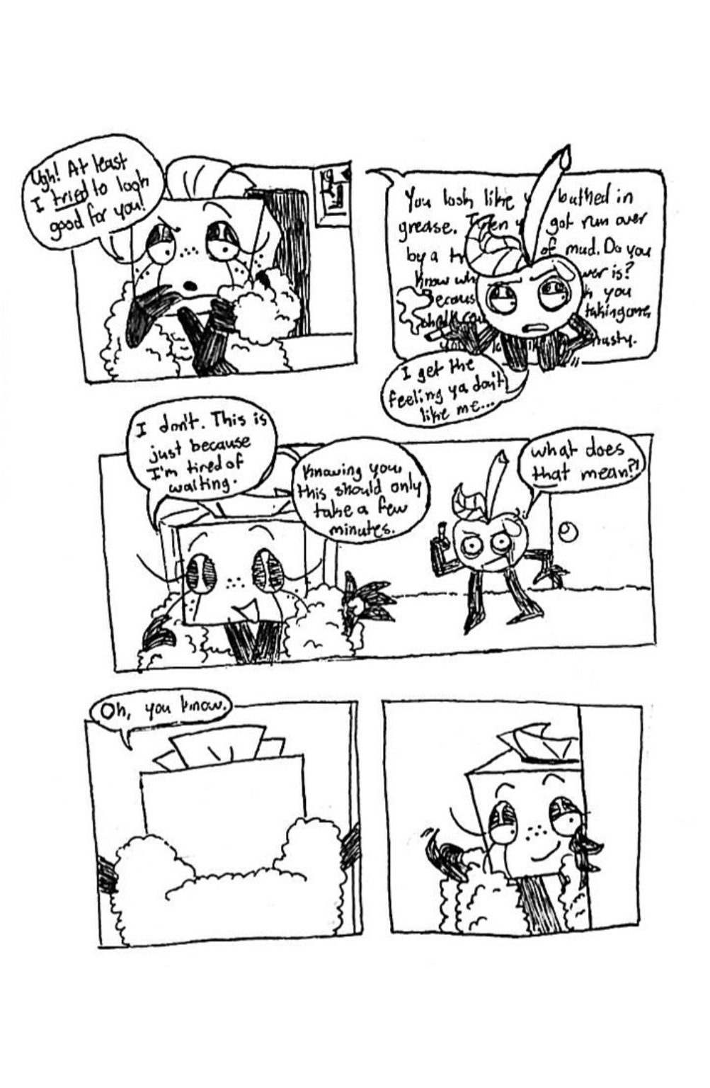 Panel one, Tissue Box seems offended and scoffs, 'Ugh! At least I tried to look good for you!' Panel two, Tissue Box begins ranting about Cherry's appearange, but it's obscured by Cherry himself covering the text. He says, 'I get the feeling ya don't like me', while awkwardly scratching himself. Panel three, Tissue Box walks away from him and replies, 'I don't. This is just because I'm tired of waiting. Knowing you, this should only take a few minutes.' Cherry, offended, asks, 'What does that mean?!' Panel four, Tissue Box enters through a doorway and says, 'Oh, you know.' Panel five, Tissue Box turns back around and gestures at Cherry with her finger to enter the room with her.