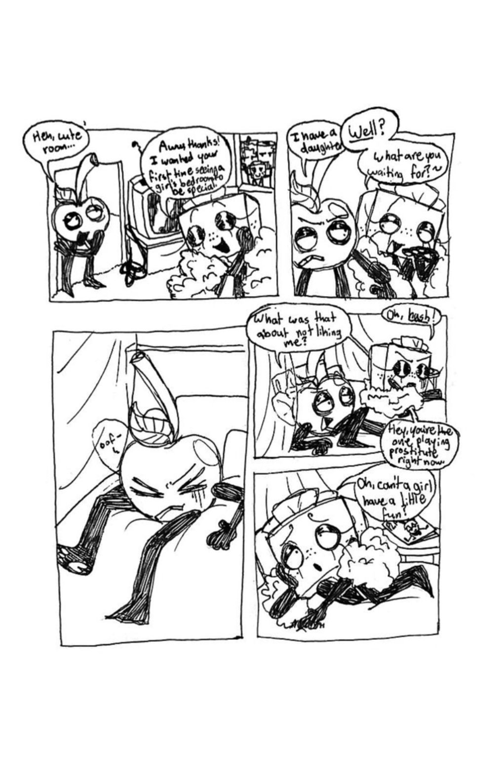 Panel one, As Cherry enters Tissue Box's bedroom, he says, 'Heh, cute room...' Tissue Box responds passive aggressively, 'Aw, thanks! I wanted your first time seeing a girl's bedroom to be special!' Panel two, Cherry says, 'I have a daughter.' Tissue Box grabs his arm and cuts him off, saying, 'Well? What are you waiting for?' Panel three, Tissue Box tosses Cherry onto the bed. Panel four, Tissue Box joins him and he sarcastically says, 'What was that about not liking me?' Tissue Box says, 'Oh, hush!' To which Cherry replies, 'Hey, you're the one playing prostitute right now.' Panel five, Tissue Box rolls onto her side and whines, 'Oh, can't a girl have a little fun?'