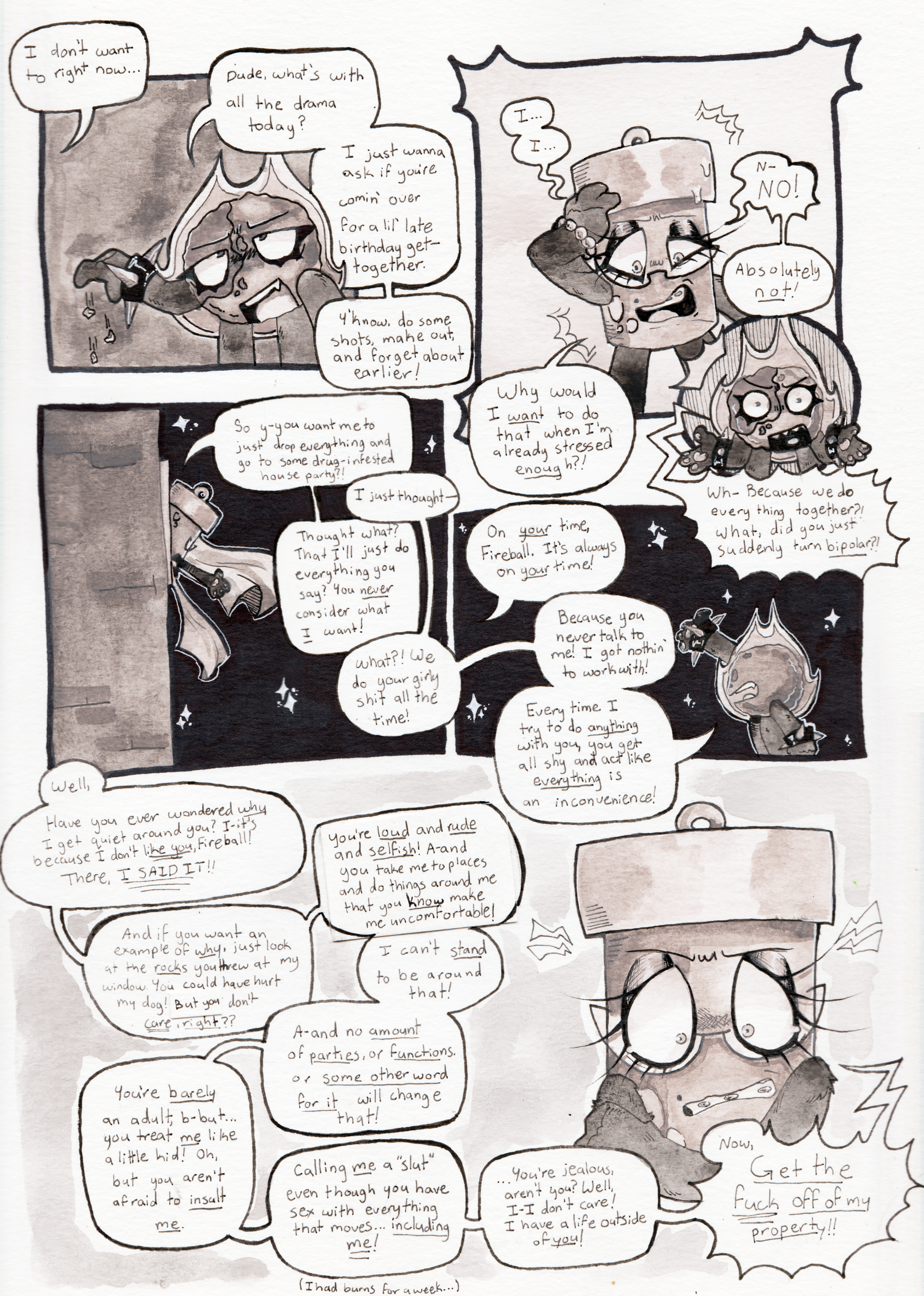 Panel one, off screen, Glowy says, 'I don't want to right now'. Fireball drops the pebbles onto the ground and glares up towards her, saying, 'Dude, what's with all the drama today? I just wanna ask if you're comin' over for a lil' birthday get-together. Y'know, do some shots, make out, and forget about earlier!' Panel two, Glowy clutches her forehead and stutters out a rageful, 'I... I... N-no! Absolutely not! Why would I want to when I'm already stressed enough?!' Panel three, Fireball indignantly asks, 'Wh- Because we do everything together?! What, did you just suddenly turn bipolar?!' Panel four, Glowy hangs out the window and asks, 'So y-you want me to just drop everything and go to some drug-infested party?!' Fireball responds, 'I just thought-' Glowy cuts her off. 'Thought what? That I'll just do everything you say? You never consider what I want!' Fireball argues, 'What?! We do your girly shit all the time!' Panel five, the argument continues, this time focusing on Fireball. Glowy says, 'On your time, Fireball. It's always on your time!' Fireball replies, 'Because you never talk to me! I got nothin' to work with! Every time I try to do anything with you, you get all shy and act like everything is an inconvenience!' Panel six, Glowy appears outraged to the point of tears and begins to rant. 'Well, have you ever considered why I get quiet around you? I-it's because I don't like you, Fireball! There, I said it! And if you want an example of why, just look at the rocks you threw at my window. You could have hurt my dog! But you don't care, right?? You're loud and rude and selfish! A-and you take me to places and do things around me that you know make me uncomfortable! I can't stand to be around that! A-and no amount of parties, or functions, or some other word for it will change that! You're barely an adult, b-but... you treat me like a little kid! Oh, but you aren't afraid to insult me. Calling me a slut even though you have sex with everything that moves... including me!' She whispers, 'I had burns for a week...' And then continues, '...You're jealous, aren't you? Well, I-I don't care! I have a live outside of you!' Finally, she screams, 'Get the fuck off of my property!!'