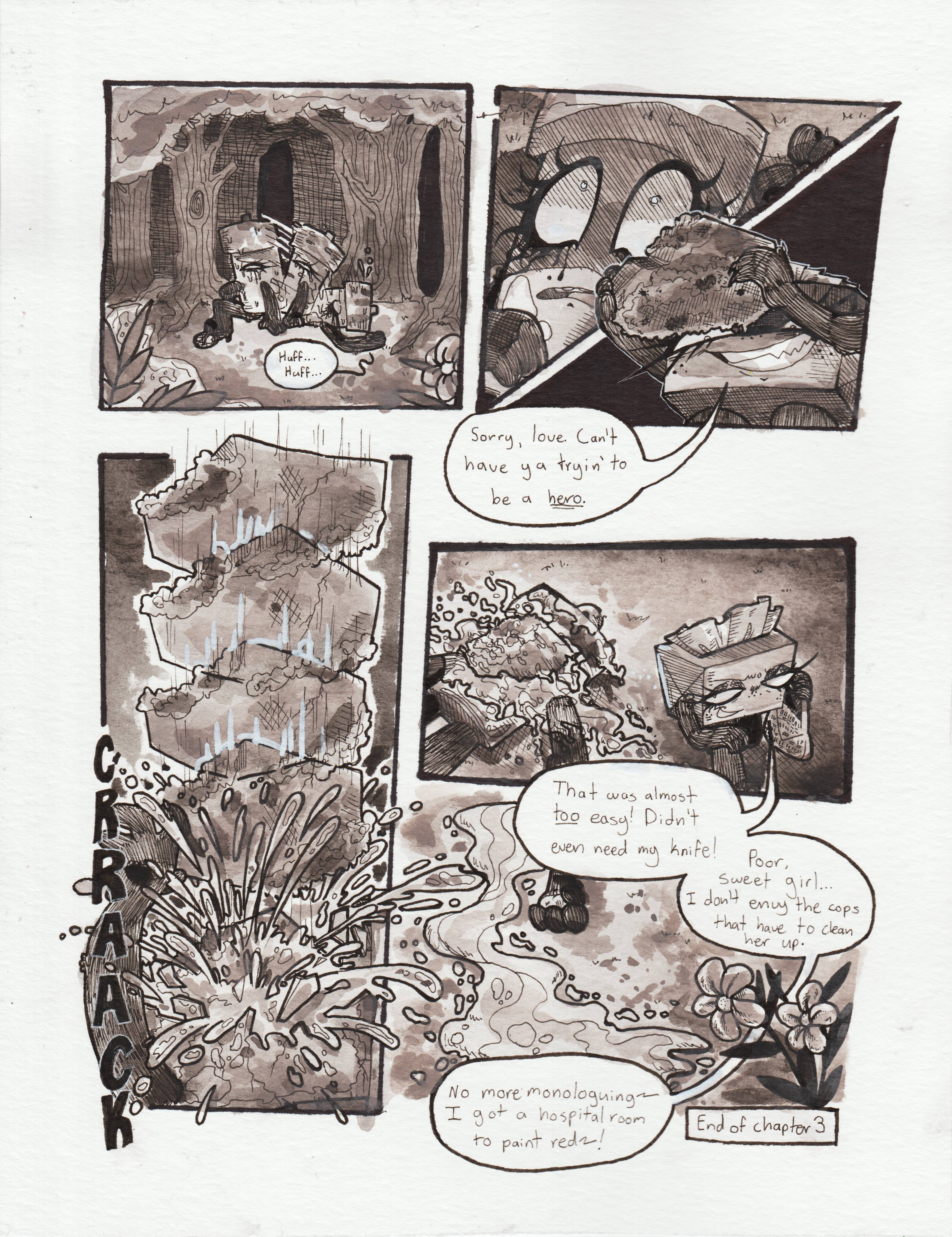 Page seventy-two. Panel one, Glowy falls onto her back with heavy breaths. Panel two, a dark shadow cloaks Glowy's face, and her eyes become wide with shock at what she seems looming above her. Panel three, TB is holding up the large, mossy rock that Glowy tripped over that initially caused her to fall into the creek. She says, with a menacing grin, 'Sorry, love. Can't have ya tryin' to be a hero.' Panel four, the rock rapidly descends onto Glowy's face, cracking her head on impact. Heavy amounts of glowstick fluid sprays in every direction. Panel five, TB walks away from Glowy's lifeless body, the glowstick fluid covering everything: The rock, her body, and the floor below. Her limbs have gone limp. TB says, smirking, 'That was almost too easy! Didn't even need my knife!' Panel six, the glowstick fluid flows along the grass, emulating the very river she was murdered near. TB, off screen, continues, 'Poor, sweet girl... I don't envy the cops that have to clean her up. No more monologuing~ I have a hospital room to paint red!~' End of chapter 3.
