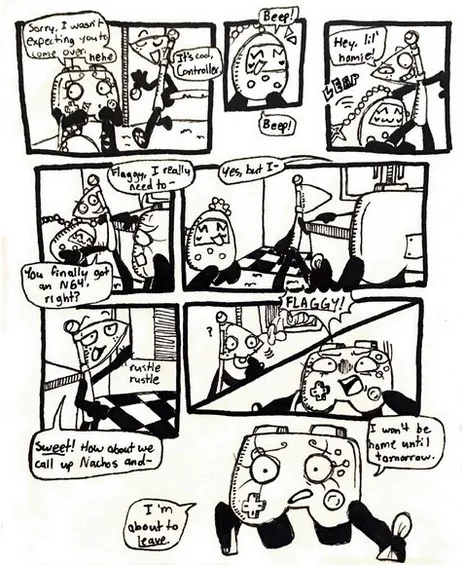 Page twelve. Panel one, Controller steps back and awkwardly says, 'Sorry, I wasn't expecting you to come over.' She laughs nervously. Flaggy legs himself in and says, 'It's cool, Controller.' Panel two, Tama starts running towards Flaggy and beeping with excitement. Panel three, Tama latches onto Flaggy's leg. Flaggy says, 'Hey, 'lil homie!' Panel four, Flaggy grabs onto the kitchen counter from behind while trying to shake Tama off of his leg. Controller tries to explain, 'Flaggy, I really need to-' but Flaggy cuts her off, asking, 'You finally got an N64, right?' Panel five, Tama runs away from Flaggy. Flaggy turns the other direction and starts heading into Controller's kitchen. Controller continues, 'Yes, but I-' but is cut off again. Panel six, Flaggy starts rummaging through the kitchen cabinets, still ignoring Controller. He says, 'Sweet! How about we call up Nachos and-' Panels seven and eight, Controller finally shouts, 'FLAGGY!' and Flaggy turns to look at her with a bagel in his mouth. Panel nine, Controller, with a disappointed and desperate expression, says, 'I'm about to leave. I won't be home until tomorrow.'