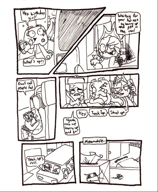 Page fifteen. Panel one, Controller runs out the front door and towards the van. She says, 'Hey, birthday girl! What's up?!' Panel two, Fireball replies, 'Waiting for your fat ass to hurry up and get in the van!' Panel three, Tank Top is seen drawing an anime style furry character in his sketchbook, wearing headphones, and turned away from everyone else in the van. He replies to Fireball, saying, 'Don't call people fat.' Panel four, Controller squeezes herself into the back seat between Glowy and Fireball, while Fireball sits down and puts her seatbelt back on. She says, 'Hey. Tank Top. Shut up.' Glowy appears sick and groans, 'Ughhh, can we hurry up and go?' Panel five, Nachos, who is driving, says, 'Yeah. Let's roll.' Panel six, as the group drives away from Controller's house, we see Tissue Box through her bedroom window, looking agitated about something.