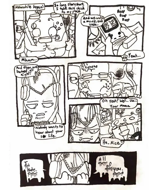Page nineteen. Panel one, we return to the group in Nachos' van. Everyone is talking while Controller silently plays a video game on a handheld console. Fireball says, 'So long story short, I take this chick to my place.' Glowy quietly says, 'Mhmm...' Panel two, we can now see that Controller is playing Pokemon. The conversation continues. Fireball says, 'And we watch a movie, yada yada...' Glowy says, 'Yeah...' Panel three, Tank Top looks up from his sketchbook after Fireball finishes her story with, 'And then we banged all night!' He sarcastically says, 'Nobody wants to hear about your sex life.'  Panel four, Fireball replies with, 'Oh yeah? Well... Um... Your mama.' Controller starts giggling. Panel five, Fireball looks extremely proud of herself. Tank Top is unamused, and Nachos laughs, saying, 'Ha. Nice.' Panel six, Tank Top holds his head in his hands and mutters, 'I. Hate. All of you.'