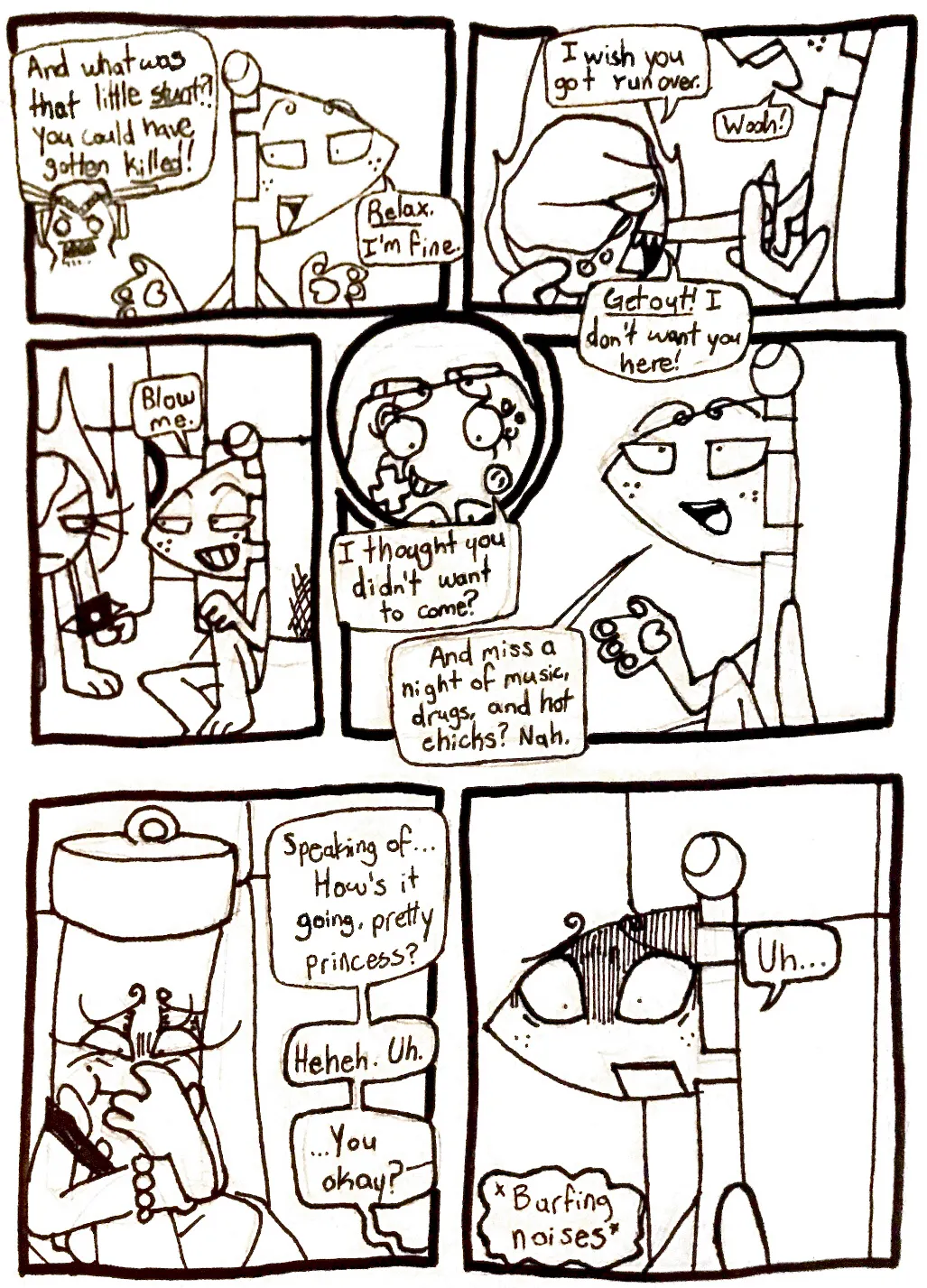 Page twenty-five. Panel one, off screen, Tank Top yells at Flaggy, 'And what was that little stunt?! You could have gotten killed!' Flaggy shrugs and replies, 'Relax. I'm fine.' Panel two, Fireball points at Flaggy with an angry expression. She says, 'I wish you got run over.' Flaggy says, 'Woah!' And Fireball continues, 'Get out! I don't want you here!' Panel three, Flaggy sits on the floor and grins, saying, 'Blow me.' Panels four and five, Controller asks, confused, 'I thought you didn't want to come?' Flaggy responds as though he never said that, 'And miss a night of music, drugs, and hot chicks? Nah.' Panel six, Flaggy starts talking to Glowy, who appears like she's about to vomit. 'Speaking of... How's it going, pretty princess?' He laughs awkwardly. 'Uh... You okay?-' Panel seven, Glowy throws up off-screen. Flaggy looks mortified.