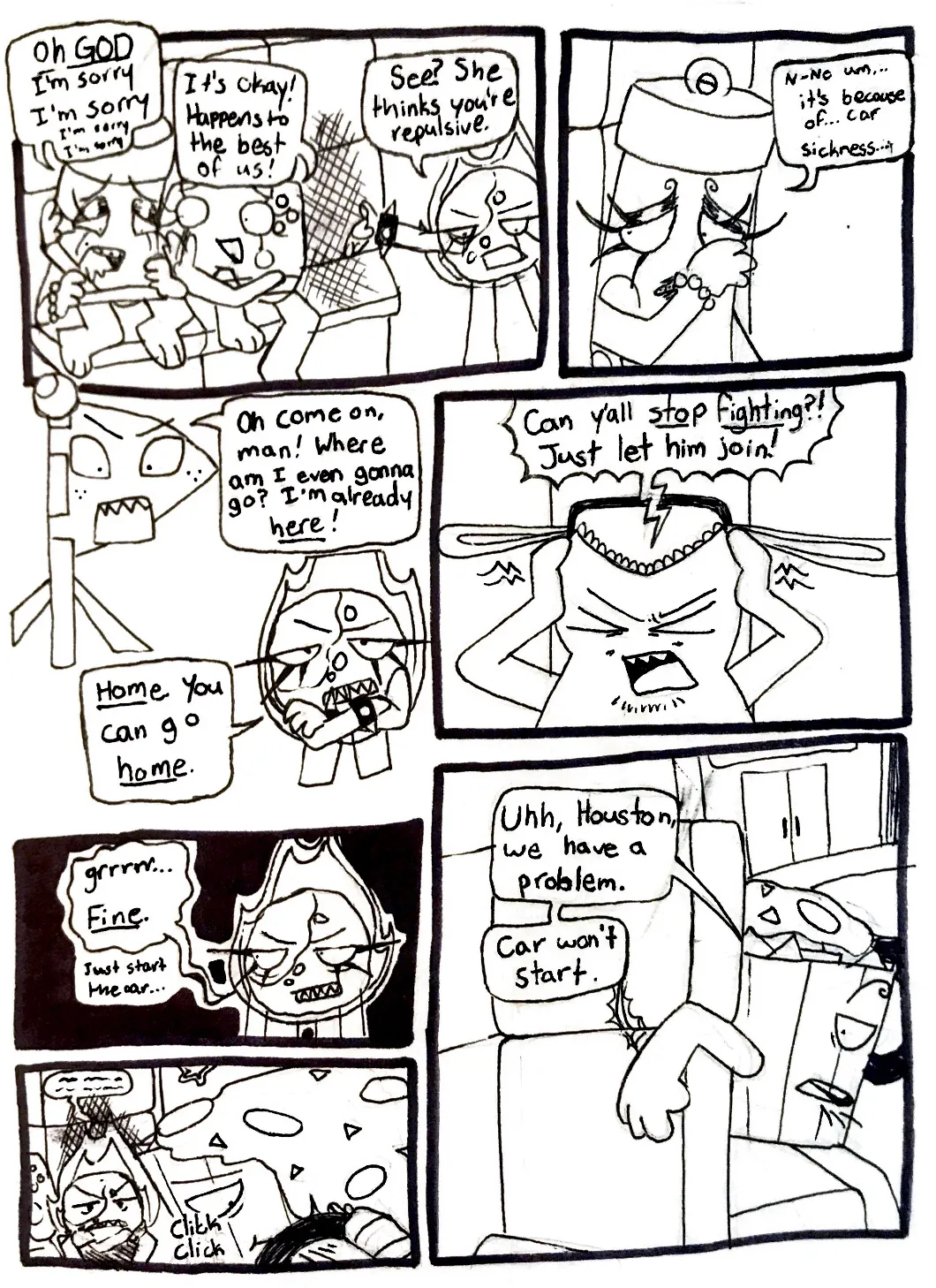 Page twenty-six. Panel one, Glowy is extremely embarrassed and Controller gives her a hug, gently patting her shoulder. Glowy repeats, 'Oh God, I'm sorry, I'm sorry, I'm sorry.' Controller reassures her, 'It's okay! Happens to the best of us!' Fireball gestures towards then and says to Flaggy, 'See? She thinks you're repulsive.' Panel two, Glowy wipes her face and replies quietly, 'N-no, um... It's because of... Car sickness...' Panel three, Flaggy responds to Fireball angrily, saying, 'Oh come on, man! Where am I even gonna go? I'm already here!' Fireball crosses her arms and says, 'Home. You can go home.' Panel four, Tank Top covers his ears and shouts, 'Can y'all stop fighting?! Just let him join!' Panel five, Fireball looks over and growls, 'Fine. Just start the car...' Panel six, Fireball angrily sits back down in her seat. She's muttering something unintelligable to herself. Nachos attempts to start the van but something isn't working. Panel seven, Nachos looks back over at everyone and says, 'Uhh, Houston, we have a problem. Car won't start.'