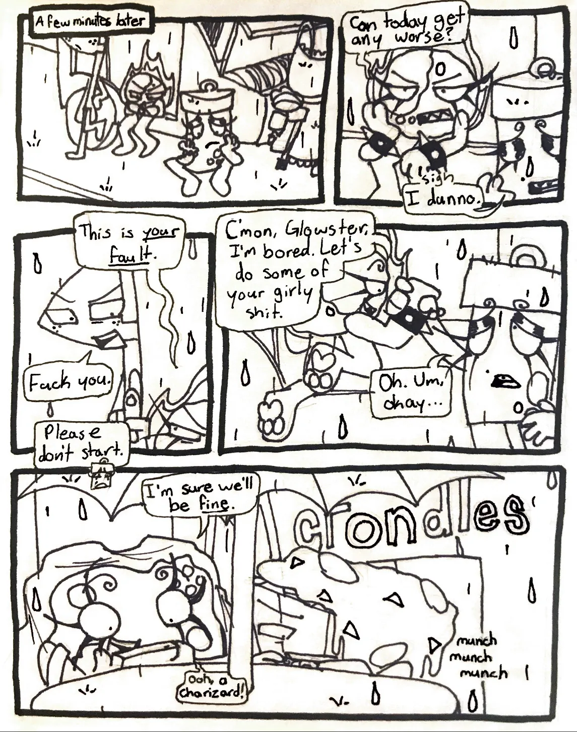 Page twenty-seven. Panel one, a few minutes later, it's started raining outside. Tank Top is attempting to fix the van, while Glowy and Flaggy wait outside, and Fireball sits inside, each seeming disappointed. Panel two, Fireball complains, 'Can today get any worse?' Glowy sighs and says, 'I dunno.' Panel three, Fireball points up at Flaggy with a glare and says to him, 'This is your fault.' Flaggy responds, 'Fuck you.' Glowy butts in and says, 'Please don't start.' Panel four, Fireball grabs Glowy's hand and starts pulling her up to bring her back into the van, saying, 'C'mon, Glowster, I'm bored. Let's do some of your girly shit.' Glowy, without getting much of a say, replies, 'Oh. Um, Okay...' Panel five, Controller and Nachos are sitting at a table outside of a fast food restaurant. Controller has returned to playing her game and has her blanket draped over herself while Nachos eats a burger. Controller says, 'I'm sure we'll be fine. Ooh, a Charizard!'