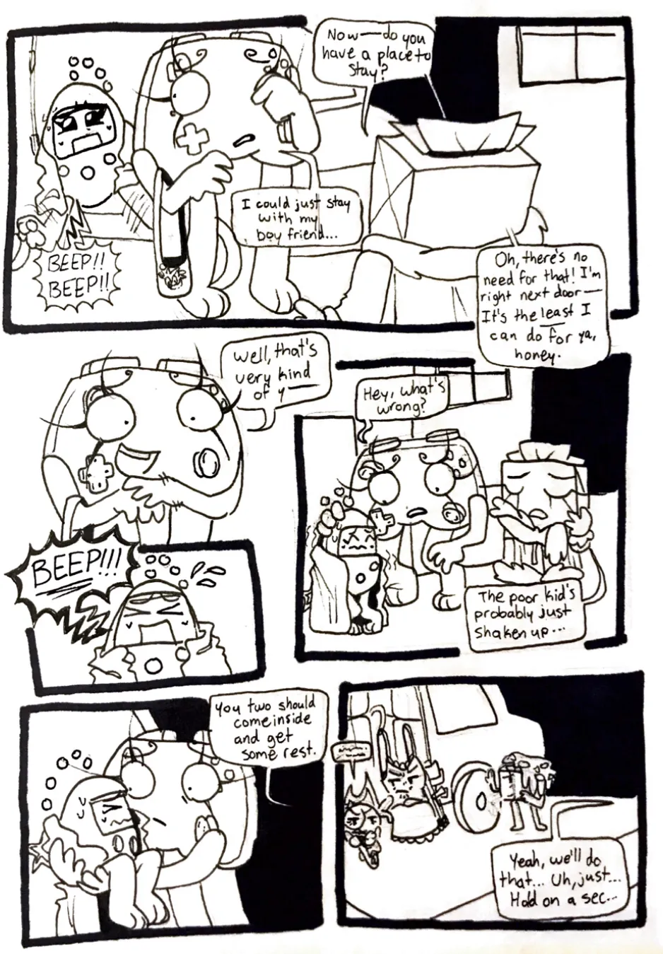 Page thirty-five. Panel one, Controller wipes her tears while continuing to talk to TB. Tama flails her legs and starts loudly beeping, clearly upset. TB asks, 'Now- Do you have a place to stay?' Controller answers, 'I could just stay with my boyfriend...' TB responds, 'Oh, there's no need for that! I'm right next door- It's the least I can do for ya, honey!' Panel two, Controller shyly replies, 'Well, that's very kind of you-' Panel three, Controller is cut off by Tama screaming. Panel four, Controller leans over to console Tama, who's now shaking with fear. TB dismisses Tama's worries. Controller asks Tama, 'Hey, what's wrong?' TB replies, 'The poor kid's probably just shaken up...' Panel five, Controller picks up Tama off the ground. TB says, 'You two should come inside and get some rest.' Panel six, the camera sows Controller's point of view, looking back at her friends waiting by the van. Fireball is still mumbling to herself, Tank Top appears annoyed at Fireball, and Nachos is anxiously holding onto one of the wheels looking back at Controller. Controller says to TB, 'Yeah, we'll do that... Uh, just... Hold on a sec...'