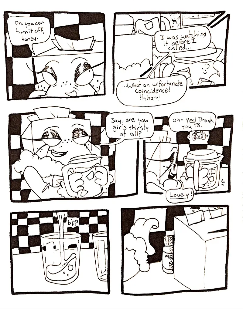 Page fourty. Panel one, TB, in the kitchen, addresses the girls in the other room. She says, 'Oh, you can turn it off, honey.' Panels two and three, TB opens her fridge and reaches for a pitcher of iced tea. She says, 'I was watching it before I called... What an unfortunate coincidence!' She giggles. Panel four, TB is now holding the pitcher with both hands, and asks, 'Say, are you girls thirsty at all?' Panel five, from the other room, Controller replies, 'Oh- Yes! Thank you, TB.' Panel six, TB pours some tea into a clear glass. Panel seven, TB reaches for a bottle of sleeping pills hidden behind the knife set.