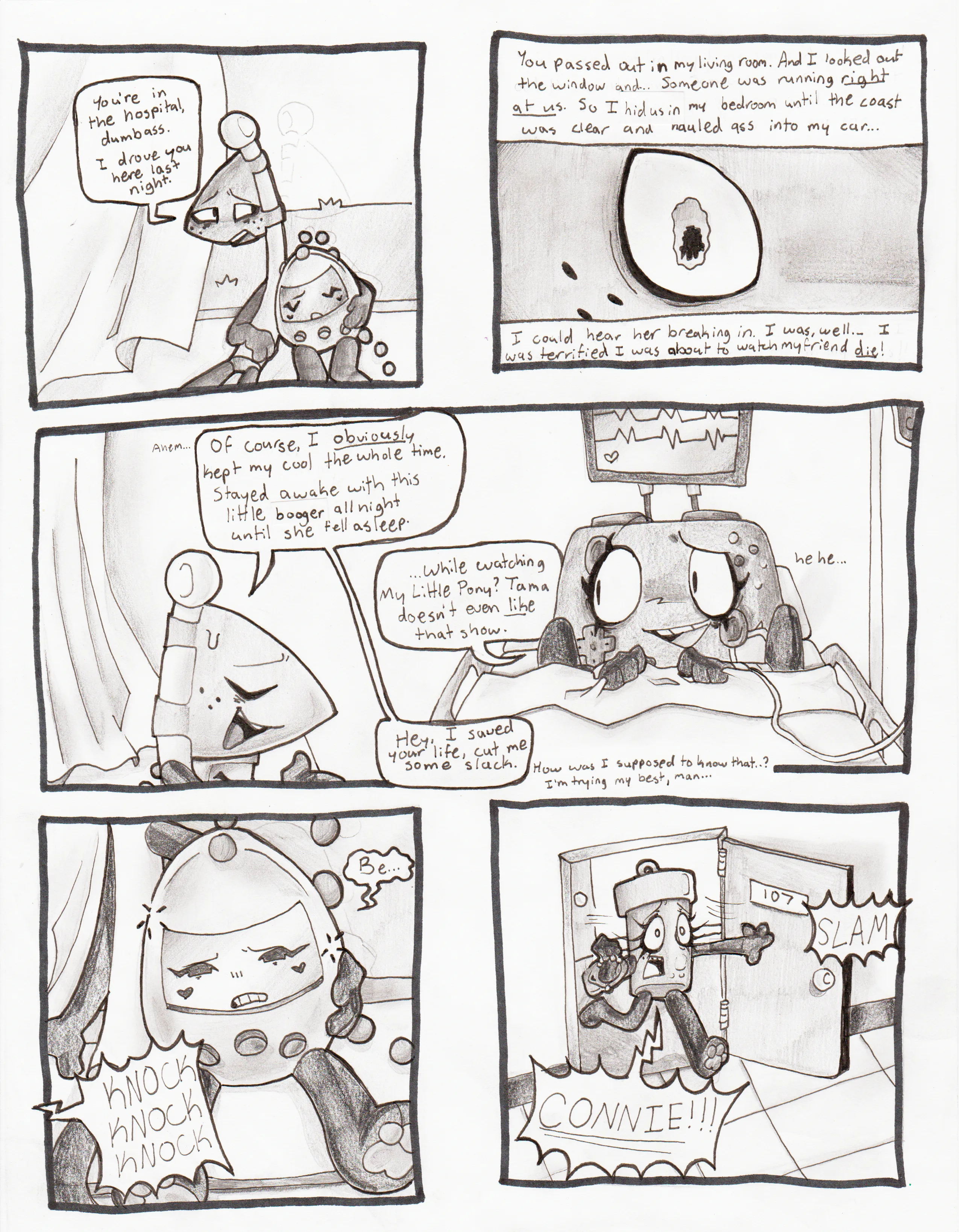 Page fifty-two, Panel one, Flaggy leans back against the window and says, 'You're in the hospital, dumbass. I drove you here last night.' Panel two, Flaggy continues speaking over a flashback, which is a close-up of his eye. His pupil is in the shape of Tissue Box's silhouette. 'You passed out in my living room. And I looked out the window and... Someone was running right at us. So I hid us in my bedroom until the coast was clear and hauled ass into my car... I could hear her breaking in. I was, well... I was terrified I was about to watch my friend die!' Panel three, Flaggy smiles and clears his throat. He continues, 'Of course, I obviously kept my cool the whole time. Stayed awake with this little booger all night until she fell asleep.' Controller giggles and says, '...While watching My Little Pony? Tama doesn't even like that show.' Flaggy responds, 'Hey, I saved your life, cut me some slack...' He then mutters, 'How was I supposed to know that..? I'm trying my best, man...' Panel four, loud knocking wakes up Tama, who quietly beeps. Panel five, Glowy runs into the hospital room with a worried expression, slamming the door open and screaming, 'Connie!!!'