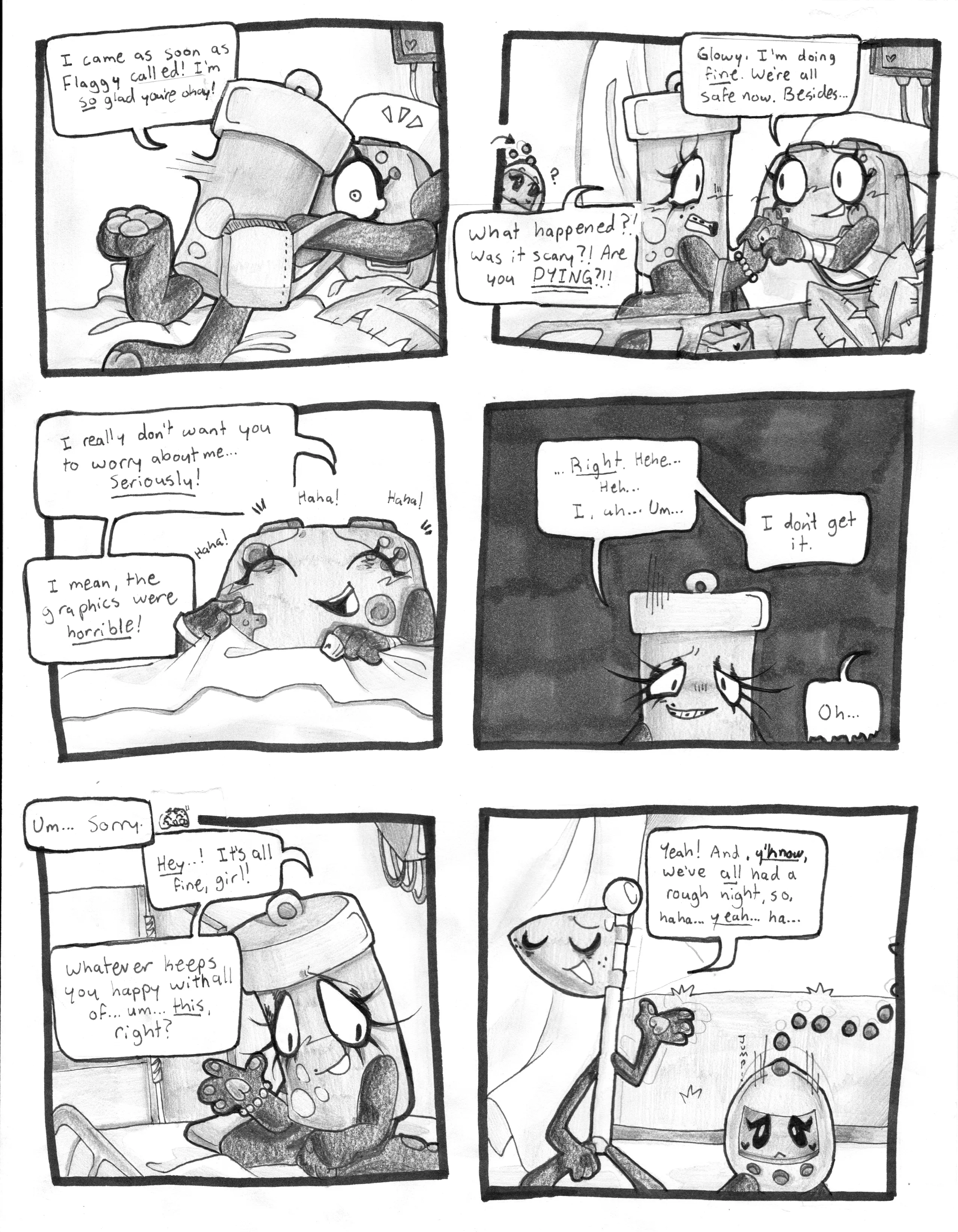 Page fifty-three. Panel one, Glowy jumps onto Controller's hospital bed and hugs her, which shocks Controller. Glowy says, 'I came as soon as Flaggy called! I'm so glad you're okay!' Panel two, the girls hold hands as Tama leans over wondering what's going on. Glowy asks, 'What happened? Was it scary? Are you DYING?!!' Contorller reassures her, 'Glowy, I'm doing fine. We're all safe now. Besides...' Panel three, Controller laughs and continues, 'I really don't want you to worry about me... Seriously! I mean, the graphics were horrible!' Panel four, Glowy nervously laughs and shrugs. '...Right. Hehe... Heh... I, uh... Um... I don't get it.' Controller, off screen, says, 'Oh...' Panel five, Controller says, 'Um... Sorry.' Glowy smiles and says, 'Hey..! It's all fine, girl! Whatever keeps you happy with all of... Um... This, right?' Panel six, Flaggy butts into the conversation, saying, 'Yeah! And, yknow, we've all had a rough night, so, haha... Yeah... Ha...' Tama jumps down from the window ledge.'