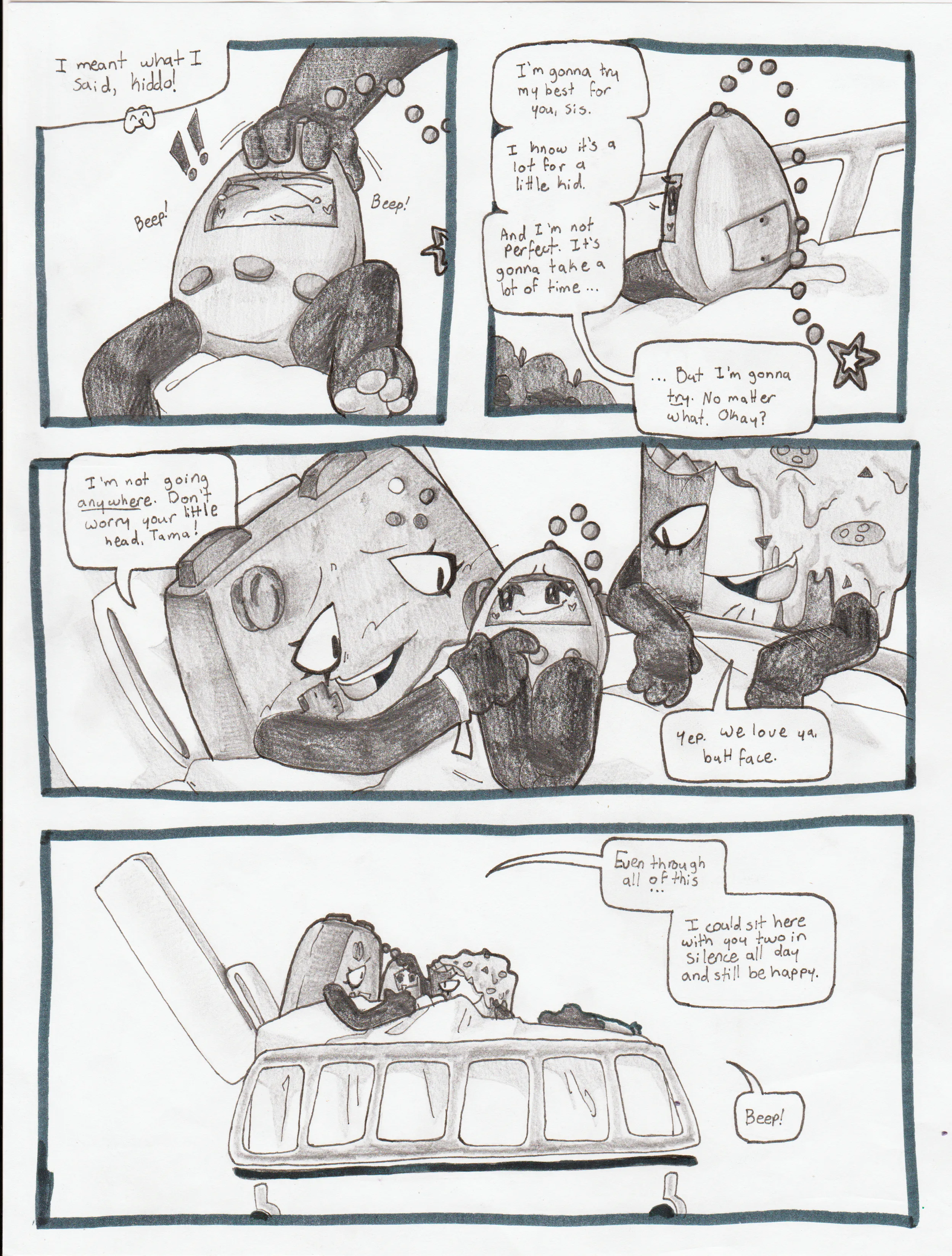 Page fifty-seven. Panel one, Controller pats Tama's head, who beeps in protest. Controller says, 'I meant what I said, kiddo!' Panel two, Tama turns slightly to listen to Controller as she continues, 'I'm gonna try my best for you, sis. I know it's a lot for a little kid. And I'm not perfect. It's gonna take a lot of time... But I'm gonna try. No matter what. Okay?' Panel three, Controller pulls Tama onto her lap and places a finger on her chest. She smiles and says, 'I'm not going anywhere. Don't worry your little head, Tama!' Nachos chimes in and adds, 'Yea. We love ya, buttface.' Panel four, Controller, Tama, and Nachos are all huddled together. Controller says, 'Even through all of this... I could sit here with you two in silence all day and still be happy.' Tama beeps happily in response.