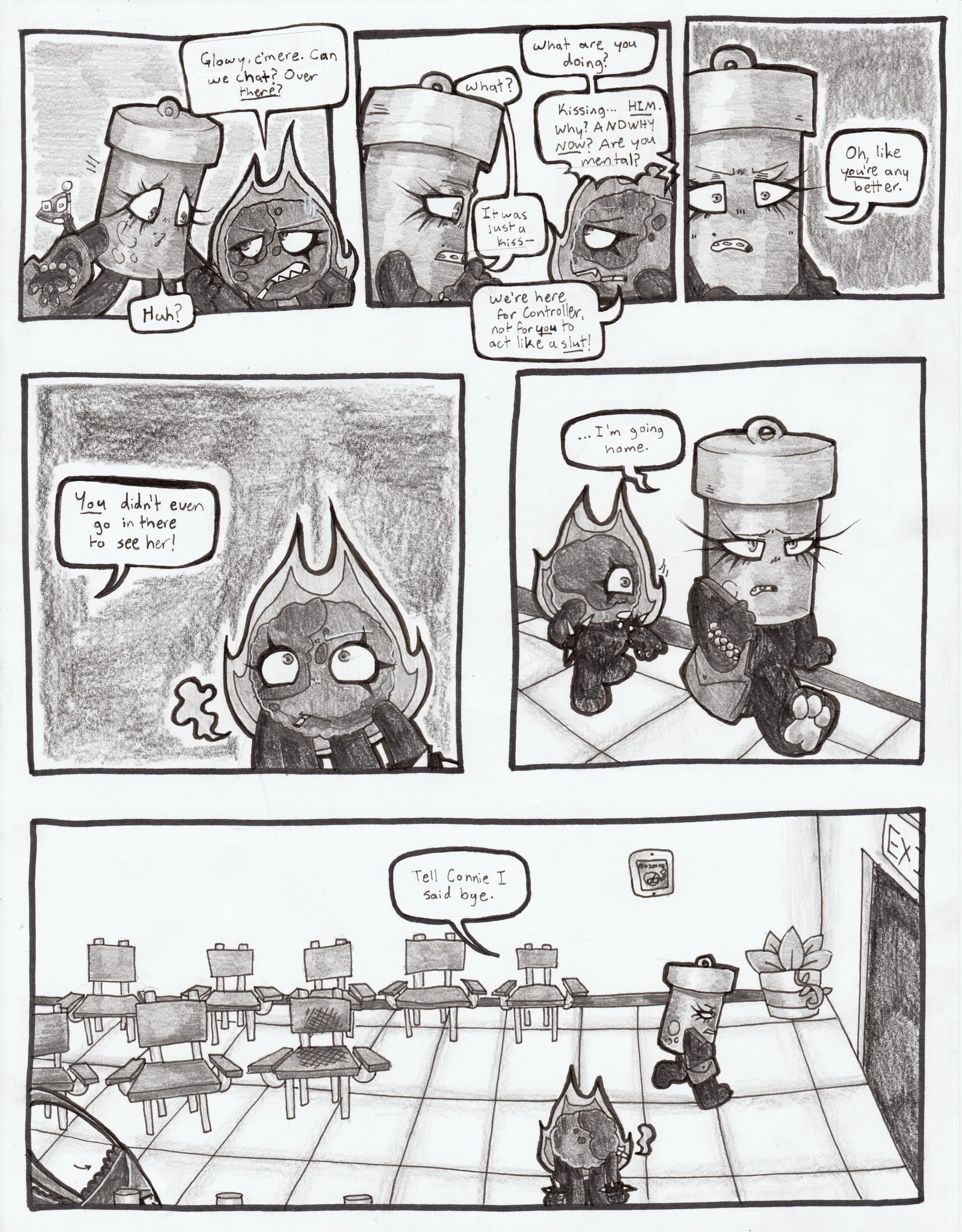 Page sixty-one. Panel one, Fireball yanks Glowy away from Flaggy by the arm. She says, 'Glowy, c'mere. Can we chat? Over there?' Glowy asks, 'Huh?' Panel two, Fireball gets up in Glowy's face and starts bickering. She rants, 'What are you doing?' Glowy simply asks, 'What?' Fireball continues, 'Kissing... Him! Why? And why now? Are you mental?' Glowy replies, 'It was just a kiss.' Fireball replies, 'We're here for Controller, not for you to act like a slut!' Panel three, Glowy crosses her arms and blurts out, 'Oh, like you're any better.' Panel four, we see Fireball as Glowy continues. 'You didn't even go in there to see her!' Panel five, Glowy starts walking away, saying, '...I'm going home.' Panel six, Glowy heads towards the exit of the waiting room as the others watch, saying, 'Tell Connie I said bye.'