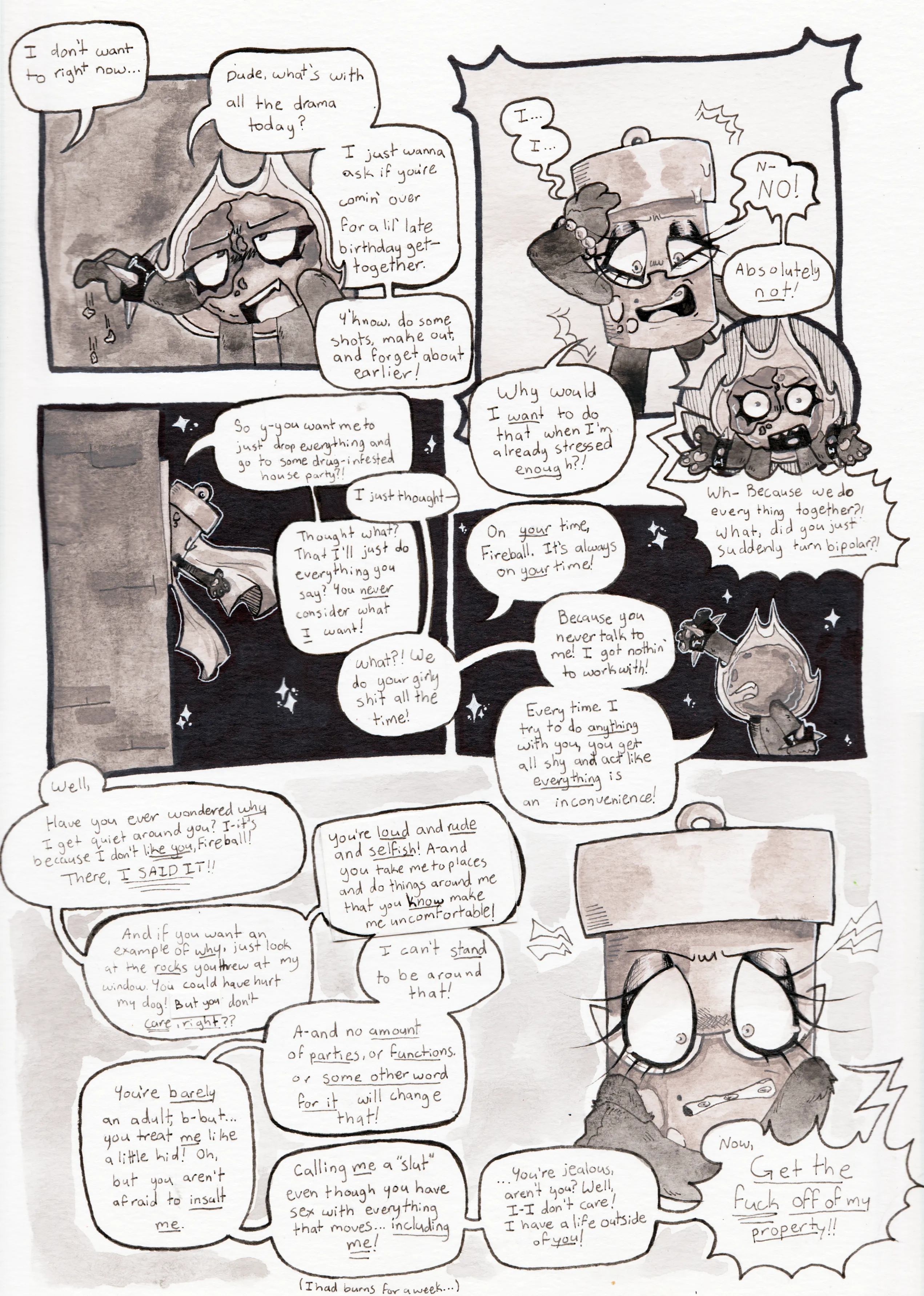 Page sixty-three. Panel one, Fireball drops the pebbles onto the ground. Off camera, Glowy says, 'I don't want to right now...' Fireball replies, 'Dude, what's with all the drama today? I just wanna ask if you're comin' over for a lil' late birthday get-together. Y'know, do some shots, make out, and forget about earlier!' Panel two and three, Glowy clutches her head and becomes angry and bewildered, Fireball doing the same in response to what she says. Glowy says, 'I... I... N-no! Absolutely not! Why would I want to do that when I'm already stressed enough?!' Fireball responds, 'Wh- Because we do everything together?! What, did you just suddenly turn bipolar?!' Panel four, Glowy hangs out of her window and the two start arguing. Glowy begins, 'So y-you want me to just drop everything and go to some drug-infested house party?!' Fireball replies, 'I just thought-' Glowy cuts her off and continues, 'Thought what? That I'll just do everything you say? You never consider what I want!' Fireball shouts back, 'What?! We do your girly shit all the time!' Panel five, the argument continues as we now see Fireball looking up at Glowy from the yard. Glowy says, 'On your time, Fireball. It's always on your time!' Fireball argues back, 'Because you never talk to me! I got nothin' to work with! Every time I try to do anything with you, you get all shy and act like everything is an inconvenience!' Panel six, Glowy begins to rant, tearing up from sheer anger as she speaks. 'Well, Have you ever wondered why I get quiet around you? I-it's because I don't like you, Fireball! There, I said it!! And if you want an example of why, just look at the rocks you threw at my window. You could have hurt my dog! But you don't care, right?? You're loud and rude and selfish! A-and you take me to places and do things around me that you know make me uncomfortable! I can't stand to be aound that! A-and no amount of parties, or functions, or some other word for it will change that! You're barely an adult, b-but... You treat me like a little kid! Oh, but you aren't afraid to insult me. Calling me a 'slut' even though you have sex with everything that moves... Including me! I had burns for a week... You're jealous, aren't you? Well, I-I don't care! I have a life outside of you! Now, get the fuck off of my property!'