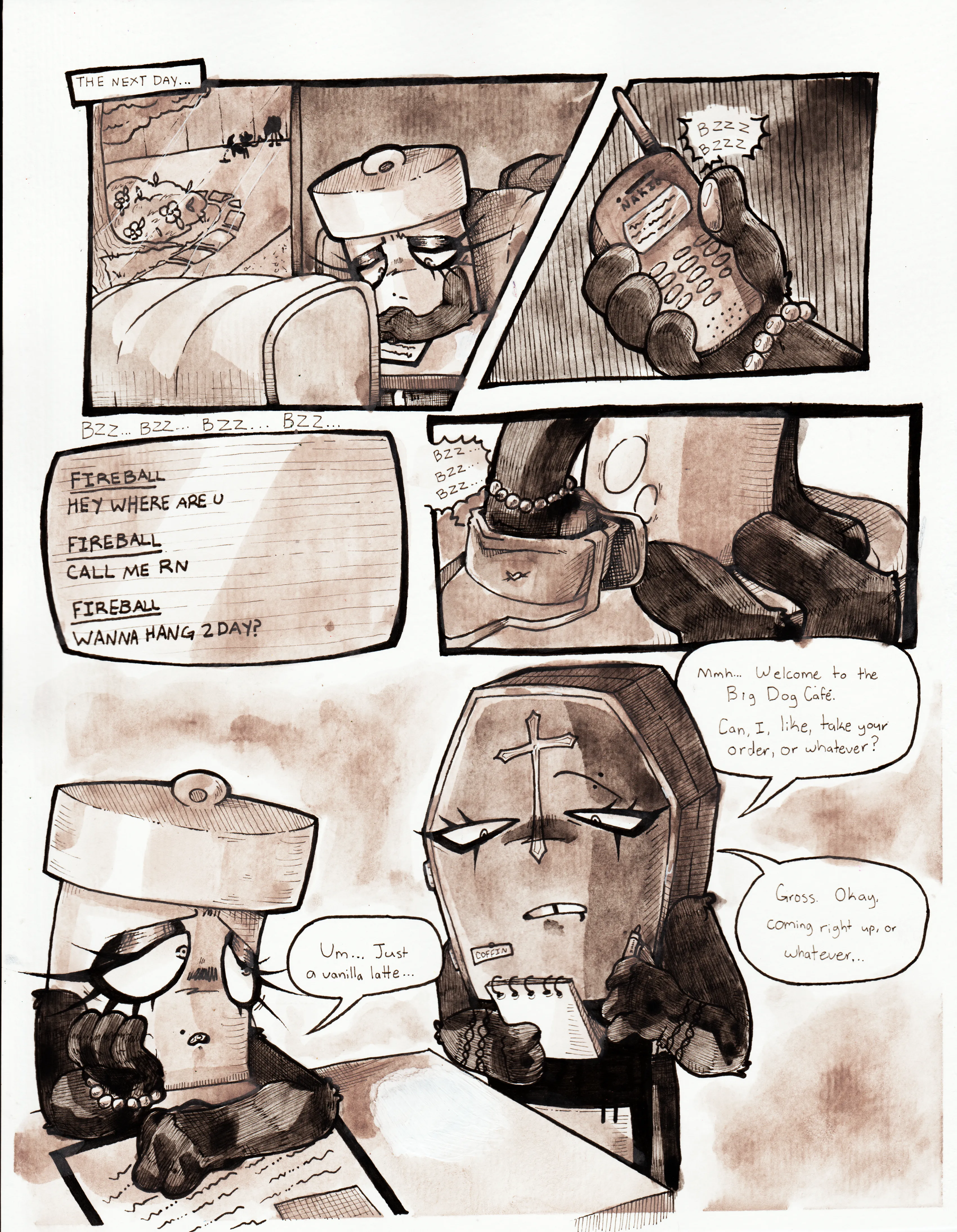 Page sixty-six. It's the next day, in the middle of the morning. Panel one, Glowy sits alone at a cafe booth near a window. Outside is a background character walking their dog, and behind the garden planeted near the cafe is what appears to be a forest or creek. Glowy stares down at her menu with a somber look. Panel two, Glowy pulls out a Nokia cell phone, which is incessantly buzzing. Panel three, her phone continues buzzing as it's zoomed in on the screen, showing numerous texts from Fireball. The texts are, 'Hey where are [you?]', 'Call me [right now]', and 'Wanna hang [today]?' Panel four, Glowy shoves the phone into her purse as it continues to buzz. Panel five, a waitress, named Coffin, who has a notable goth appearance, approaches the table and asks Glowy, 'Mmh... Welcome to the Big Dog Cafe. Can, I, like, take your order, or whatever?' Glowy answers, 'Um... Just a vanilla latte...' Coffin responds, 'Gross. Okay, coming right up, or whatever...'