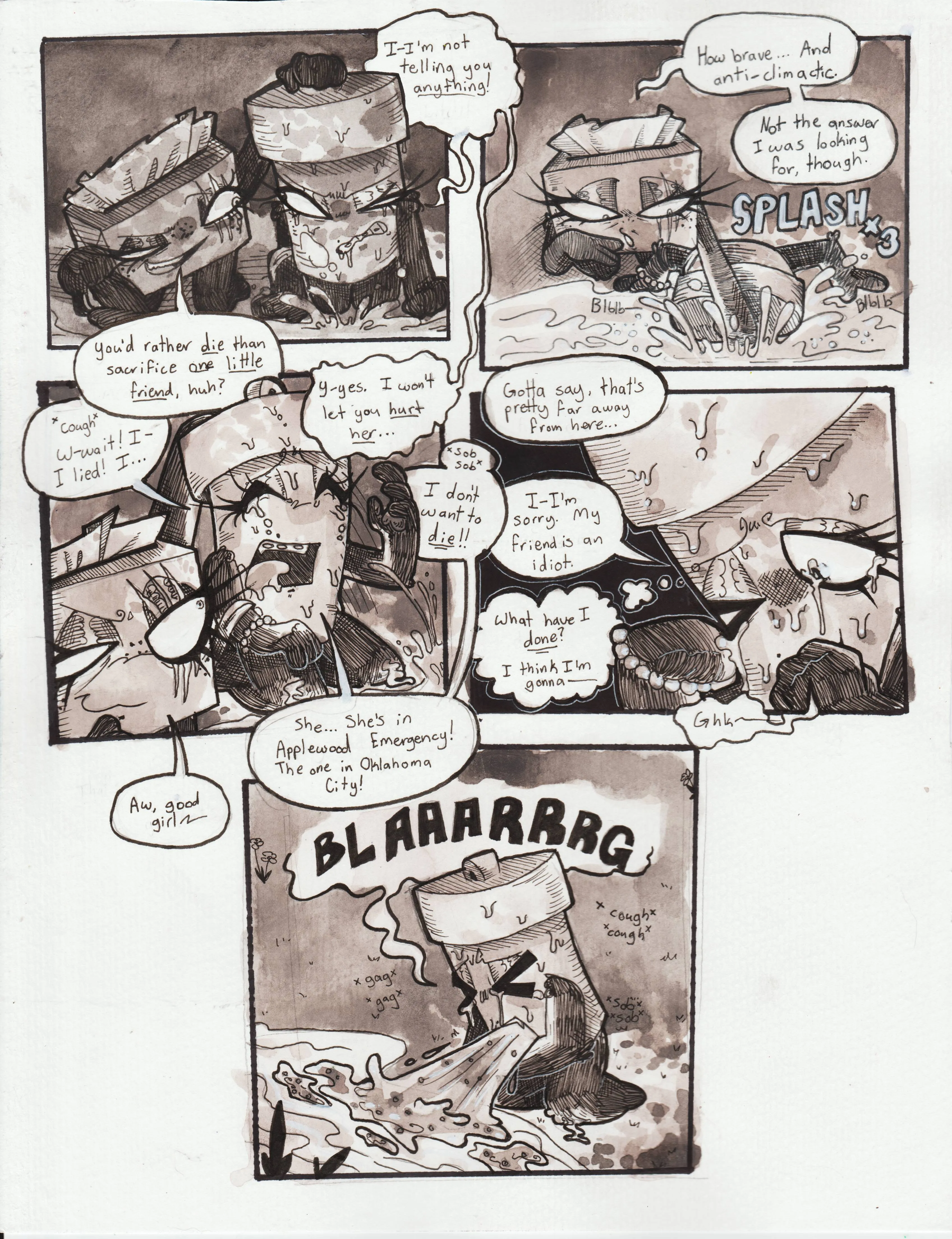 Page seventy-one. Panel one, TB, now kneeled behind Glowy, grabs her handle and lifts her out of the water. TB is smug, while Glowy seems angry and determined. She says, 'I-I'm not telling you anything!' TB responds, 'You'd rather die than sacrifice one little friend, huh?' Glowy replies, 'Y-yes. I won't let you hurt her...' Panel two, TB shoves Glowy back into the water and says, 'How brave... And anticlimactic. Not the answer I was looking for, though.' Panel three, Glowy springs back up from the water and is now sobbing and begging, absolutely frightened for her life. She coughs and shouts, 'W-wait! I-I lied! I... I don't want to die! She... She's in Applewood Emergency! The one in Oklahoma City!' TB smiles and says, 'Aw, good girl!' Panel four is zoomed in on Glowy's face as she continues to sob. She's covering her mouth with her fist and wiping away her tears. TB is presumably walking away, as she remarks, 'Gotta say, that's pretty far away from here...' Glowy replies, 'I-I'm sorry. My friend is an idiot.' She then thinks to herself, 'What have I done? I think I'm gonna...' And begins to gag. Panel five, Glowy projectile vomits into the water, coughing, gagging, and sobbing.