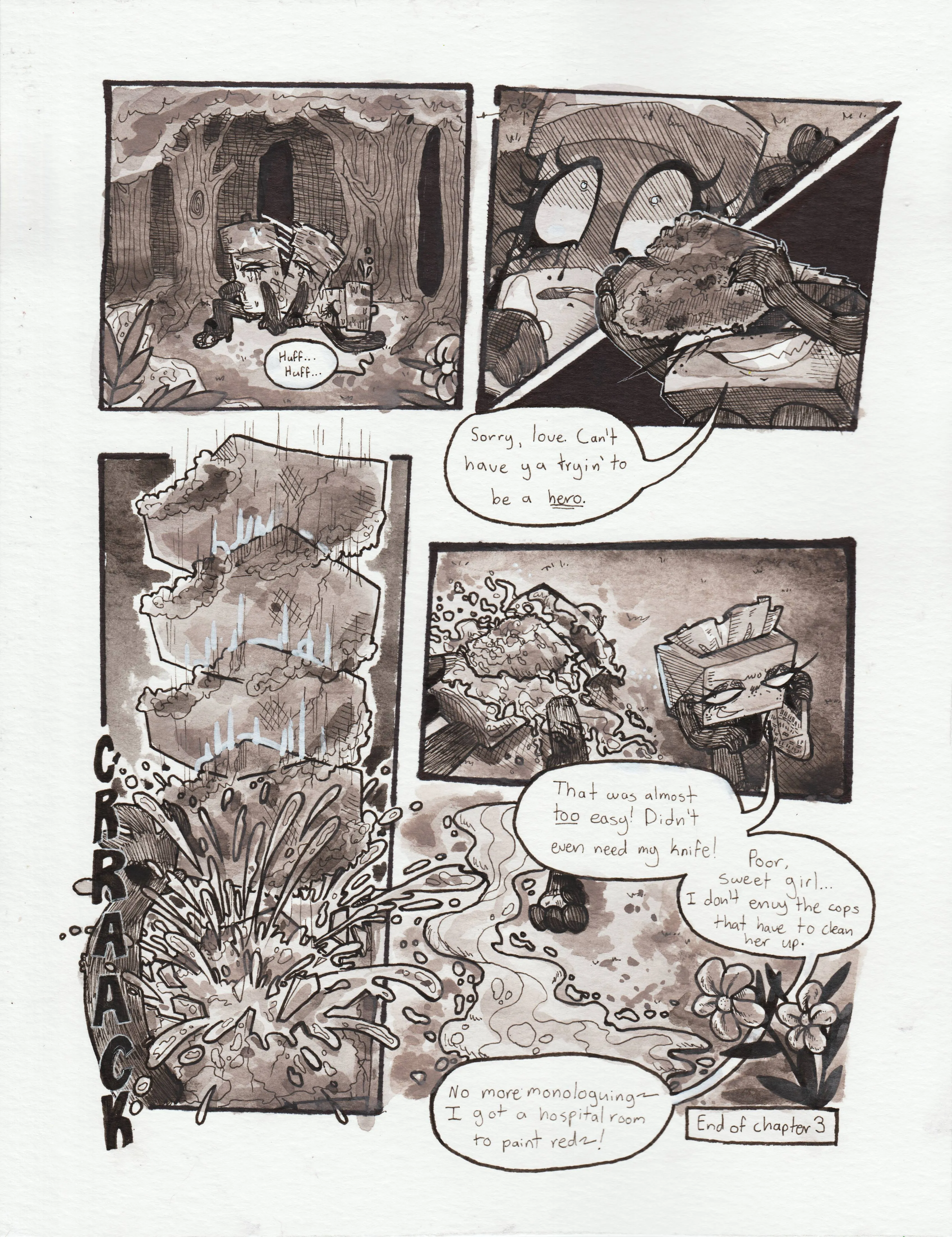 Page seventy-two. Panel one, Glowy falls onto her back with heavy breaths. Panel two, a dark shadow cloaks Glowy's face, and her eyes become wide with shock at what she seems looming above her. Panel three, TB is holding up the large, mossy rock that Glowy tripped over that initially caused her to fall into the creek. She says, with a menacing grin, 'Sorry, love. Can't have ya tryin' to be a hero.' Panel four, the rock rapidly descends onto Glowy's face, cracking her head on impact. Heavy amounts of glowstick fluid sprays in every direction. Panel five, TB walks away from Glowy's lifeless body, the glowstick fluid covering everything: The rock, her body, and the floor below. Her limbs have gone limp. TB says, smirking, 'That was almost too easy! Didn't even need my knife!' Panel six, the glowstick fluid flows along the grass, emulating the very river she was murdered near. TB, off screen, continues, 'Poor, sweet girl... I don't envy the cops that have to clean her up. No more monologuing~ I have a hospital room to paint red!~' End of chapter 3.